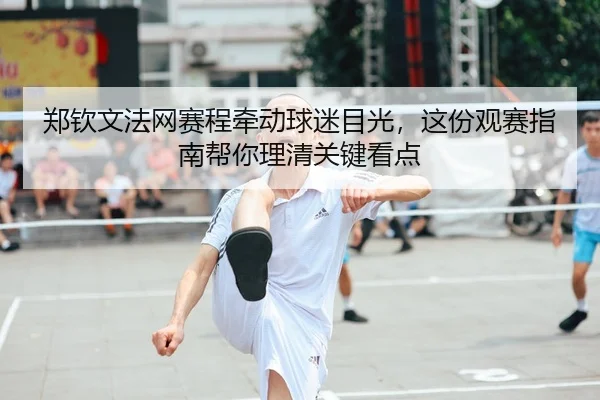 郑钦文法网赛程牵动球迷目光,这份观赛指南帮你理清关键看点