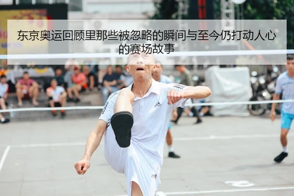 东京奥运回顾里那些被忽略的瞬间与至今仍打动人心的赛场故事